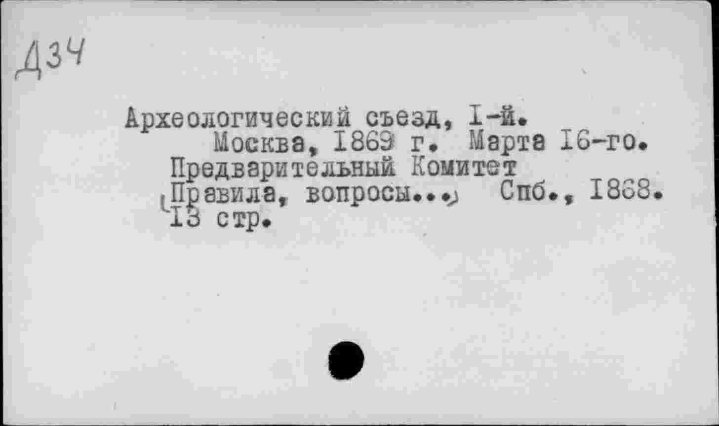 ﻿А^
Археологический съезд, 1-й.
Москва, 1869 г» Марта IG-го, Предварительный Комитет
■Правила, вопросы...j Спб., 1838.
13 стр.